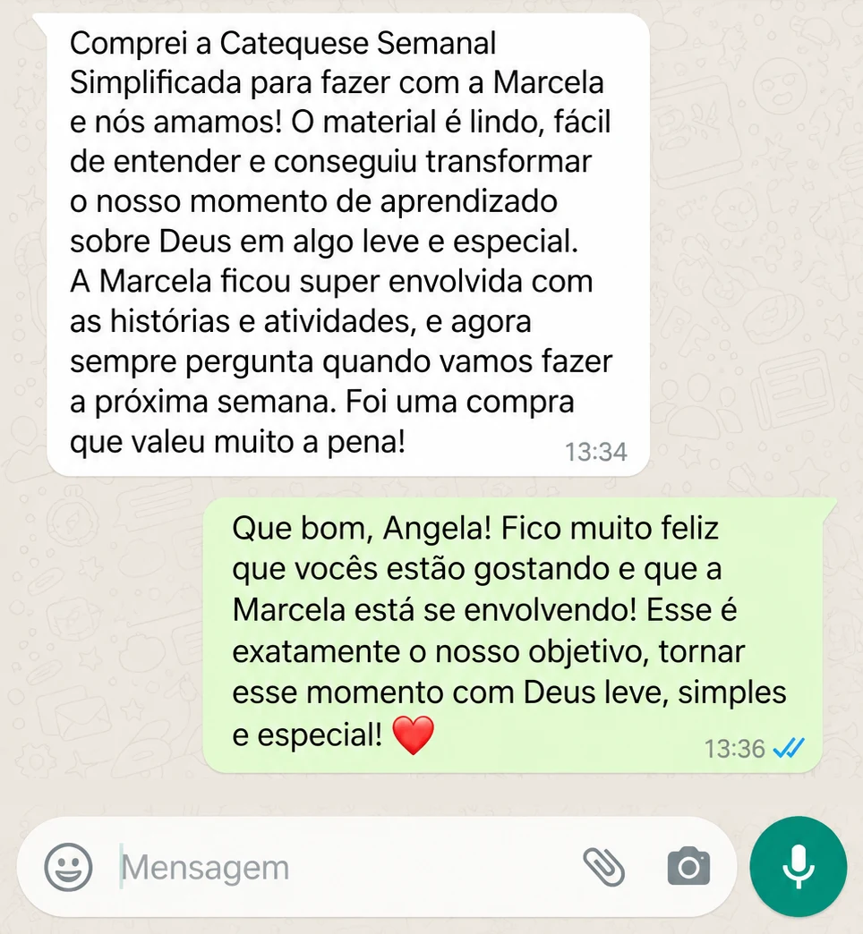 Depoimento de cliente no WhatsApp: Comprei a Catequese Semanal Simplificada para fazer com a Marcela e nós amamos! O material é lindo, fácil de entender e conseguiu transformar o nosso momento de aprendizado sobre Deus em algo leve e especial. A Marcela ficou super envolvida com as histórias e atividades, e agora sempre pergunta quando vamos fazer a próxima semana. Foi uma compra que valeu muito a pena!