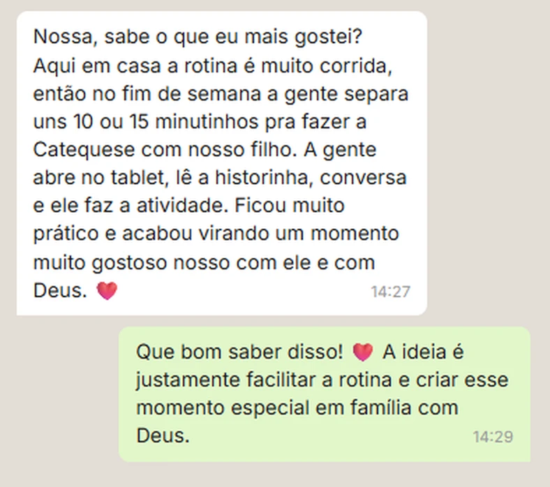 Depoimento de cliente no WhatsApp: Nossa, sabe o que eu mais gostei? Aqui em casa a rotina é muito corrida, então no fim de semana a gente separa uns 10 ou 15 minutinhos pra fazer a Catequese com nosso filho. A gente abre no tablet, lê a historinha, conversa e ele faz a atividade. Ficou muito prático e acabou virando um momento muito gostoso nosso com ele e com Deus.